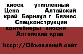 киоск 3/4 утипленный › Цена ­ 97 000 - Алтайский край, Барнаул г. Бизнес » Спецконструкции, контейнеры, киоски   . Алтайский край